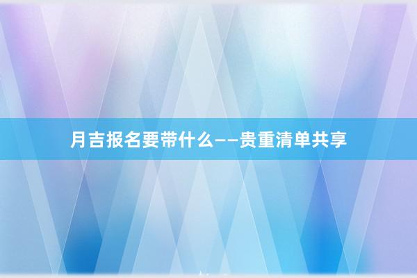 月吉报名要带什么——贵重清单共享
