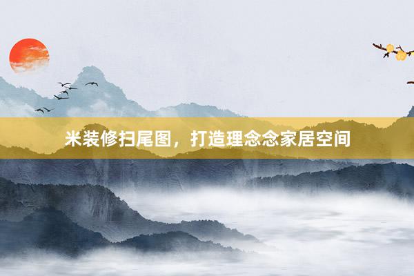 米装修扫尾图，打造理念念家居空间