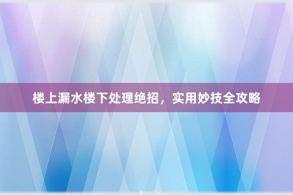 楼上漏水楼下处理绝招，实用妙技全攻略