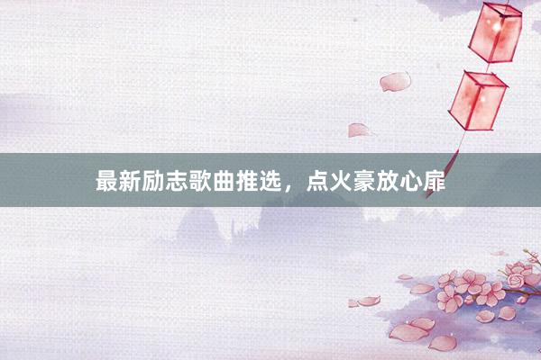 最新励志歌曲推选，点火豪放心扉