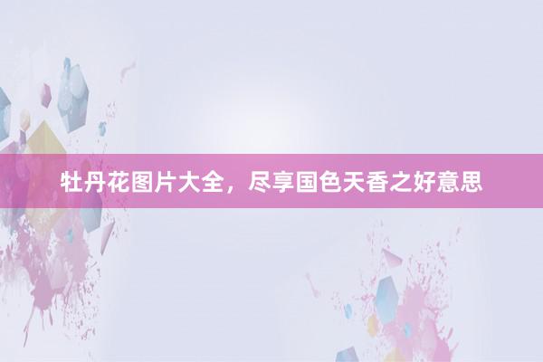 牡丹花图片大全，尽享国色天香之好意思