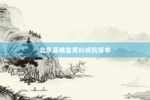 北京最横蛮男科病院保举
