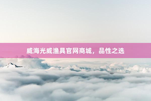 威海光威渔具官网商城，品性之选