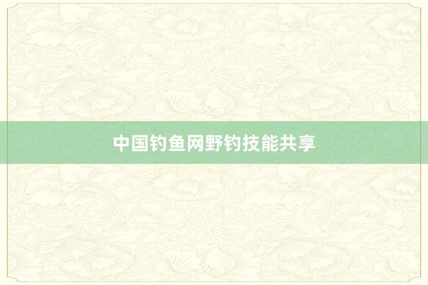 中国钓鱼网野钓技能共享