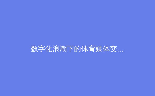 数字化浪潮下的体育媒体变革：从转播权之争到沉浸式观赛体验