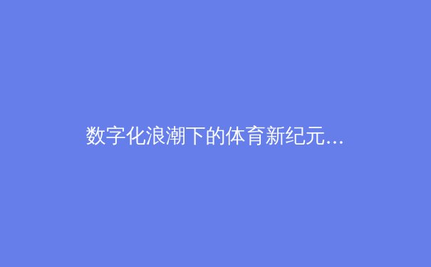 数字化浪潮下的体育新纪元：从转播技术到全民参与的多维变革