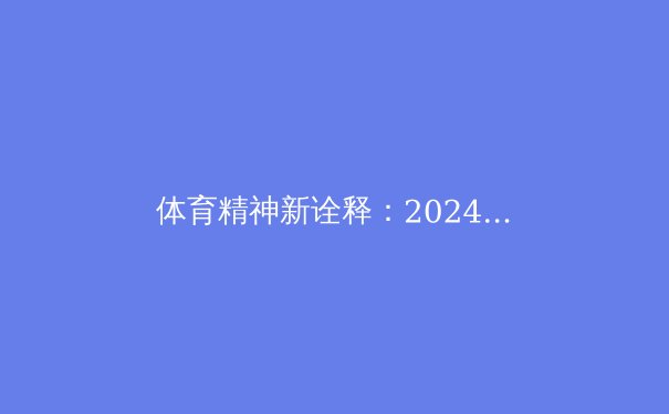 体育精神新诠释：2024奥运如何重塑全球竞技文化格局