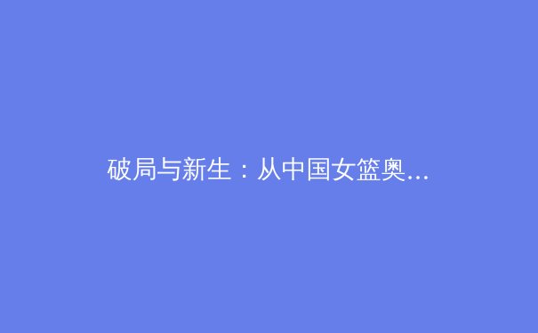 破局与新生：从中国女篮奥运征程看三大球职业化改革的深层博弈 - 2